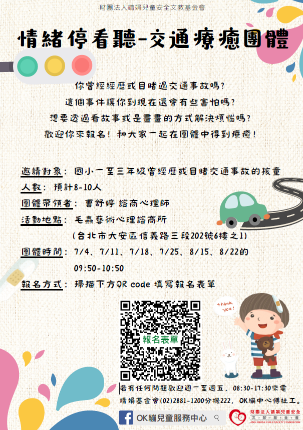 113年度「情緒停看聽-交通療癒團體」 邀請對象：國小一至三年級曾經歷或目睹交通事故的孩童 人數：預計8-10人 團體帶領者：曹舒婷 諮商心理師 活動地點：毛蟲藝術心理諮商所 (台北市大安區信義路三段202號6樓之1) 團體時間：7/4、7/11、7/18、7/25、8/15、8/22的 09:50-10:50 報名方式：掃描下方QR code 填寫報名表單