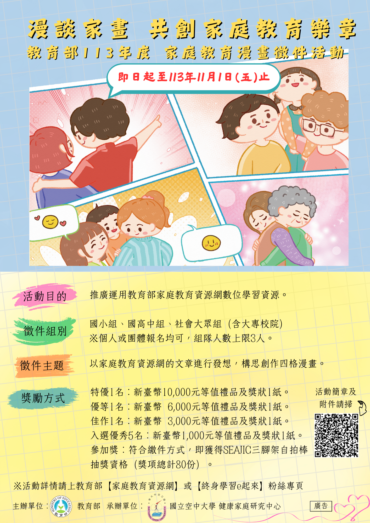 一、教育部為推廣家庭教育資源網及網站學習資源,委請國立 空中大學承辦旨揭徵件活動,簡要說明如下: (一)徵件期程:即日起至113年11月1日(星期五)截止。 (二)徵件對象:國小組、國高中組及社會大眾組(含大專校 院),可採個人或團體報名。 (三)徵件主題:以家庭教育資源網/社會大眾學習資源/文章 中之內容為主題,聚焦親職教育、婚姻教育、倫理教 育、資源管理教育或多元文化教育等5大學習類別進行四 格漫畫之構思創作。 二、詳細內容請參閱活動簡章,簡章可至教育部家庭教育資源網(https://familyedu.moe.gov.tw)下載。 三、如有活動相關問題,可逕洽承辦單位國立空中大學吳先 生:02-22829355轉7525,電子郵件:family. nouedu@gmail.com。