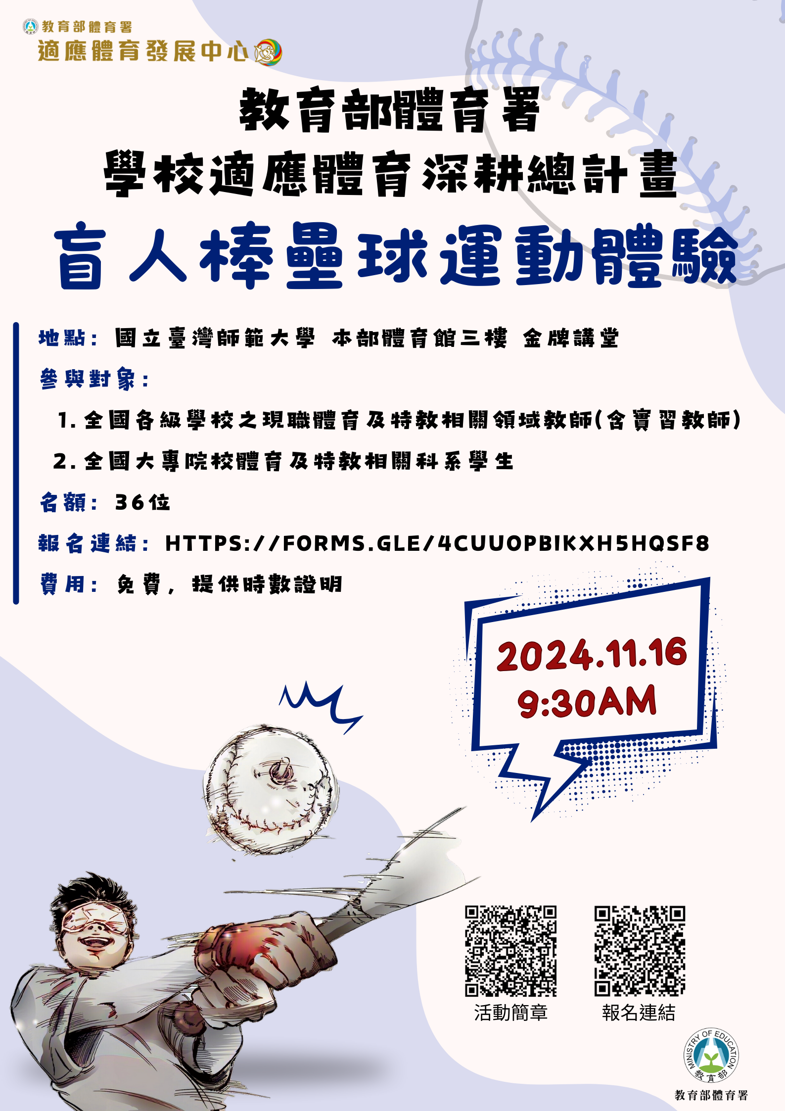 一、本案活動資訊摘要如下，詳見附件簡章：  (一)參與對象：全國各級學校之現職體育及特教相關領域教 師（含實習教師）、全國大專院校體育及特教相關科系 學生。  (二)活動日期：113年11月16日（星期六）。  (三)活動地點：國立臺灣師範大學和平校區體育館3樓金牌講堂（臺北市大安區和平東路一段162號）。  (四)報名日期與方式：自即日起至113年11月6日（星期三） 下午6時止，採線上報名，請逕至報名網址： https://forms.gle/4CuUopbiKxH5HQSF8完成報名手 續。  (五)本研習費用為免費，提供研習參與證明。  二、如有相關詢問事項，請逕洽國立臺灣師範大學體育與運動 科學系鄭凱云助理，電話（02）7749-3199；Email 電子信 箱：ntnuape@gmail.com。