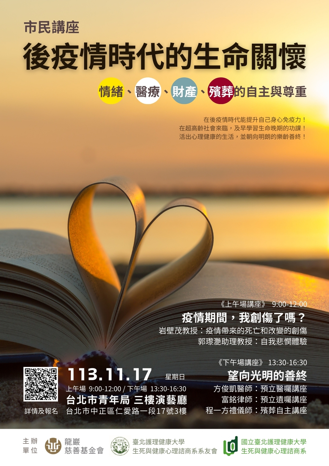 一、講座主題：「後疫情時代的生命關懷—『情緒、醫療、財 產、殯葬』的自主與尊重」。  (一)上午場講座：主題：疫情期間，我創傷了嗎？—談疫情 之「創傷知情」與「自我悲憫」。  (二)下午場講座：主題：望向光明的善終─談「預立遺 囑」、「預立醫囑」與「殯葬自主」。  (三)活動費用：免費參加。  二、課程講師：岩壁茂教授（Shigeru Iwakabe），郭瓈灧助理 教授，方俊凱醫師，富銘律師，程一方禮儀師等人。  三、 時間地點：113年11月17日，上午9:00~下午4:30，臺北市 青年局 3 樓演藝廳 （臺北市中正區仁愛路一段17號）。  四、課程詳情及報名表單：https://forms.gle /TVPa2sG97FFDYhKc8。  五、相關疑問請洽詢承辦人，電子信箱：dthcalumni@gmail. com，官方Line@：@885ouoge，電話：（02）28227101轉 7252。