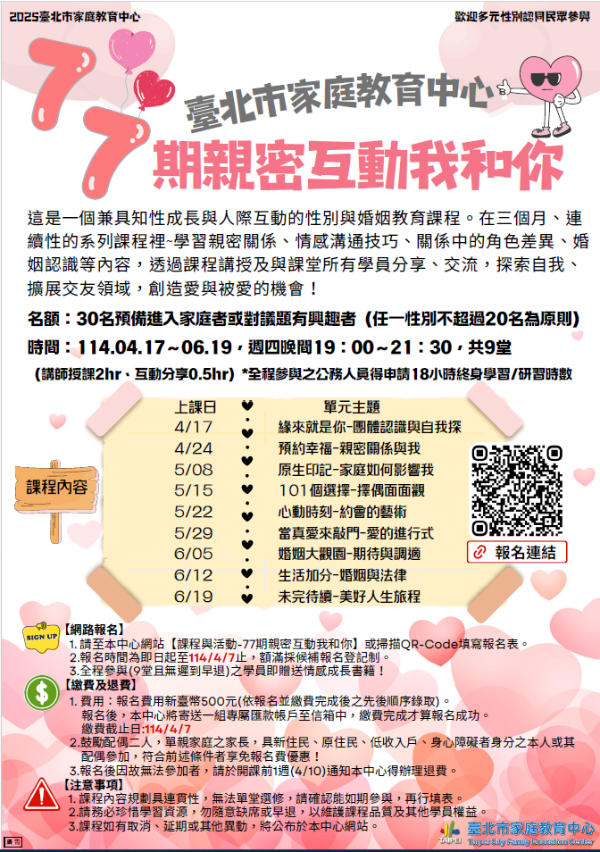 一、歡迎參加臺北市家庭教育中心於4至6月舉辦之 「親密互動我和你」情感教育系列課程，內容包含親密 關係與我、家庭如何影響我、約會與擇偶、婚姻與法律 等主題。   二、報名自即日起至114年4月7日為止，額滿採候補報名登記 制，相關內容可於本中心網站（https://family.gov. taipei）課程與活動瀏覽及下載，或電洽02–25419690轉605。