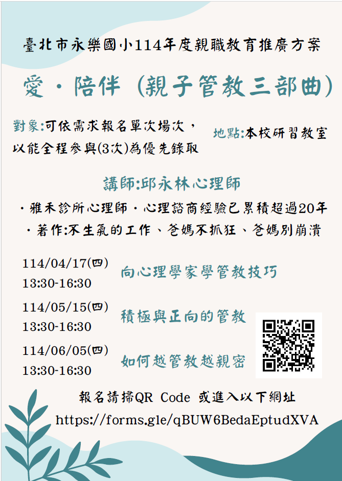 一、活動時間: (一)場次一：114年4月17日(星期四)13:30至16:30。 (二)場次二：114年5月15日(星期四)13:30至16:30。 (三)場次三：114年6月5日(星期四)13:30至16:30。 二、活動地點:本校感恩樓2樓研習教室。 三、活動主題: (一)場次一：親子管教三部曲之一-向心理學家學管教技 巧。 (二)場次二：親子管教三部曲之二-積極與正向的管教。 (三)場次三：親子管教三部曲之三-如何越管教越親密。 四、講師簡介:邱永林心理師。 (一)邱心理師碩士畢業於美國匹茲堡教育研究所 ，並且在中華民國第一屆心理師特考合格的他為聯合心 理諮商所創 始院長。其心理諮商經驗已累積超過20年， 也有豐富的 演講經驗，目前任職於雅禾診所。 (二)其同時為暢銷書作家，著有:不生氣的工作、爸媽不抓 狂 、爸媽別崩潰。 五、報名截止日期:自即日起至每場講座前一日止。報名連結: https://forms.gle/hwmK7xM7oLY56UvT7，或電洽本校輔導 室詹老師02-2553-4882#503。 六、凡出席本活動者，皆可獲得本市青少年發展暨家庭教育中 心印製之「愛的存款簿」1本及本校核發之時數，另贈送文 宣品1份。