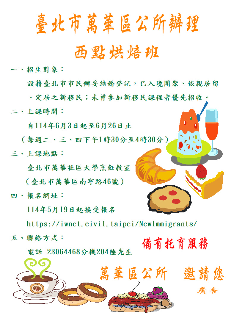 臺北市萬華區公所將於114年6月3日起至 6月26日止（每週二、三、四）1時30分至4時30分，假臺北 市臺北市萬華社區大學（臺北市萬華區南寧路46號）烹飪 教室，開辦新住民西點烘焙班歡迎報名參加，報名網址： https://iwnet.civil.taipei/NewImmigrants/詳情請參閱 萬華區公所網站或電洽（02）2306-4468轉204陸先生