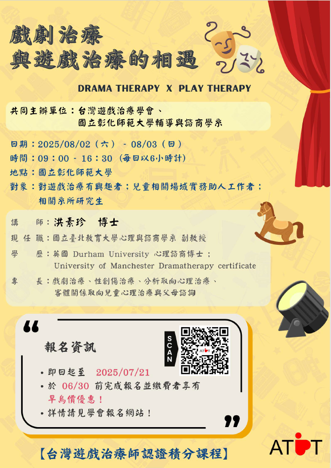 一、戲劇治療與遊戲治療的相遇，課程時間及相關資訊。 (一)工作坊 １、日期：08/02（六）、08/03（日）。 ２、時間：09：00-16：30，每日以6小時計。 ３、地點：國立彰化師範大學。 ４、講師：洪素珍 博士主講。 (二)課程說明 １、活動採線上報名，即日起開放報名至07/21止。 ２、於06/30前完成報名並繳費者，享有早鳥優惠價！請參 考學會報名網站(https://www.atpt.org.tw/courseid-205)。 ３、本活動可獲得學會認證時數，並申請醫事人員（諮商心理師、臨床心理師）與社工師繼續教育積分。