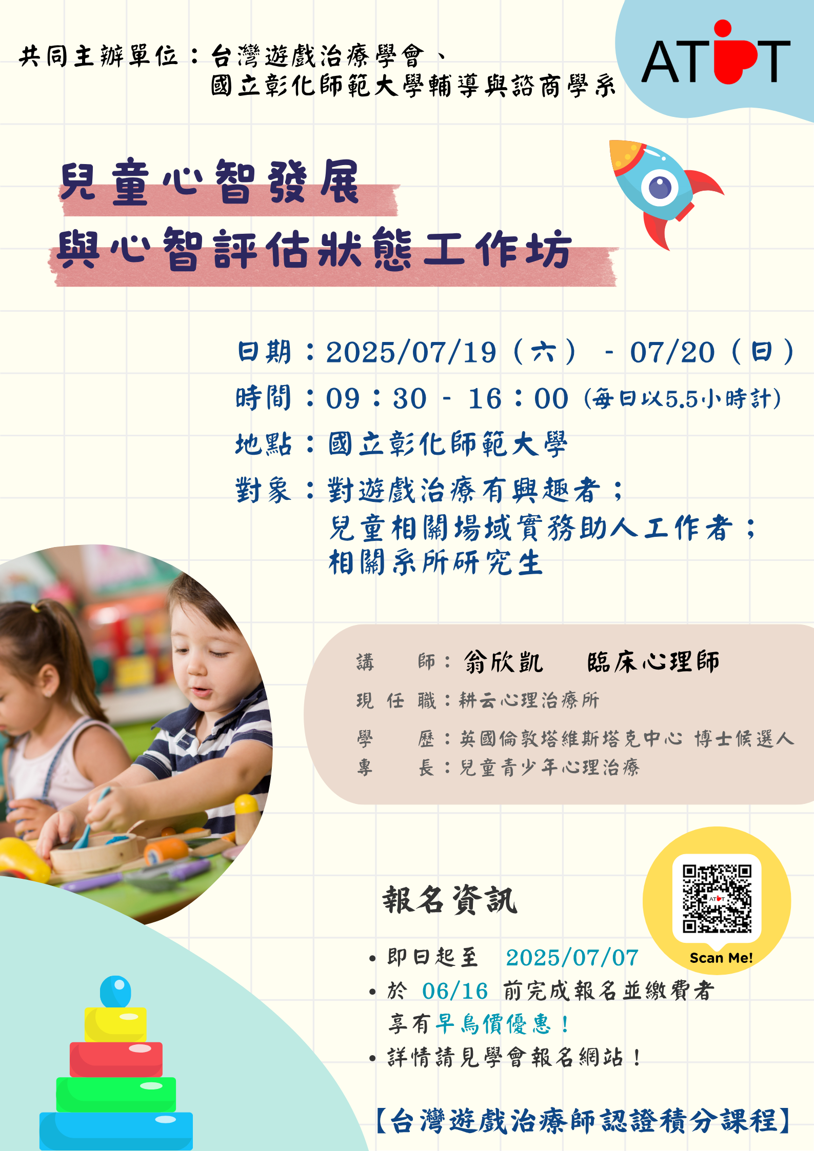 一、兒童心智發展與心智評估狀態工作坊，課程時間及相關資 訊。 (一)工作坊 １、日期：07/19（六）、07/20（日）。 ２、時間：09：30-16：00，每日以5.5小時計。 ３、地點：國立彰化師範大學。 ４、講師：翁欣凱 臨床心理師主講。 (二)課程說明 １、活動採線上報名，即日起開放報名至07/07止。 ２、於06/16前完成報名並繳費者，享有早鳥優惠價！請參 考學會報名網站(https://www.atpt.org.tw/courseid-205)。３、本活動可獲得學會認證時數，並申請醫事人員（諮商 心理師、臨床心理師）與社工師繼續教育積分。