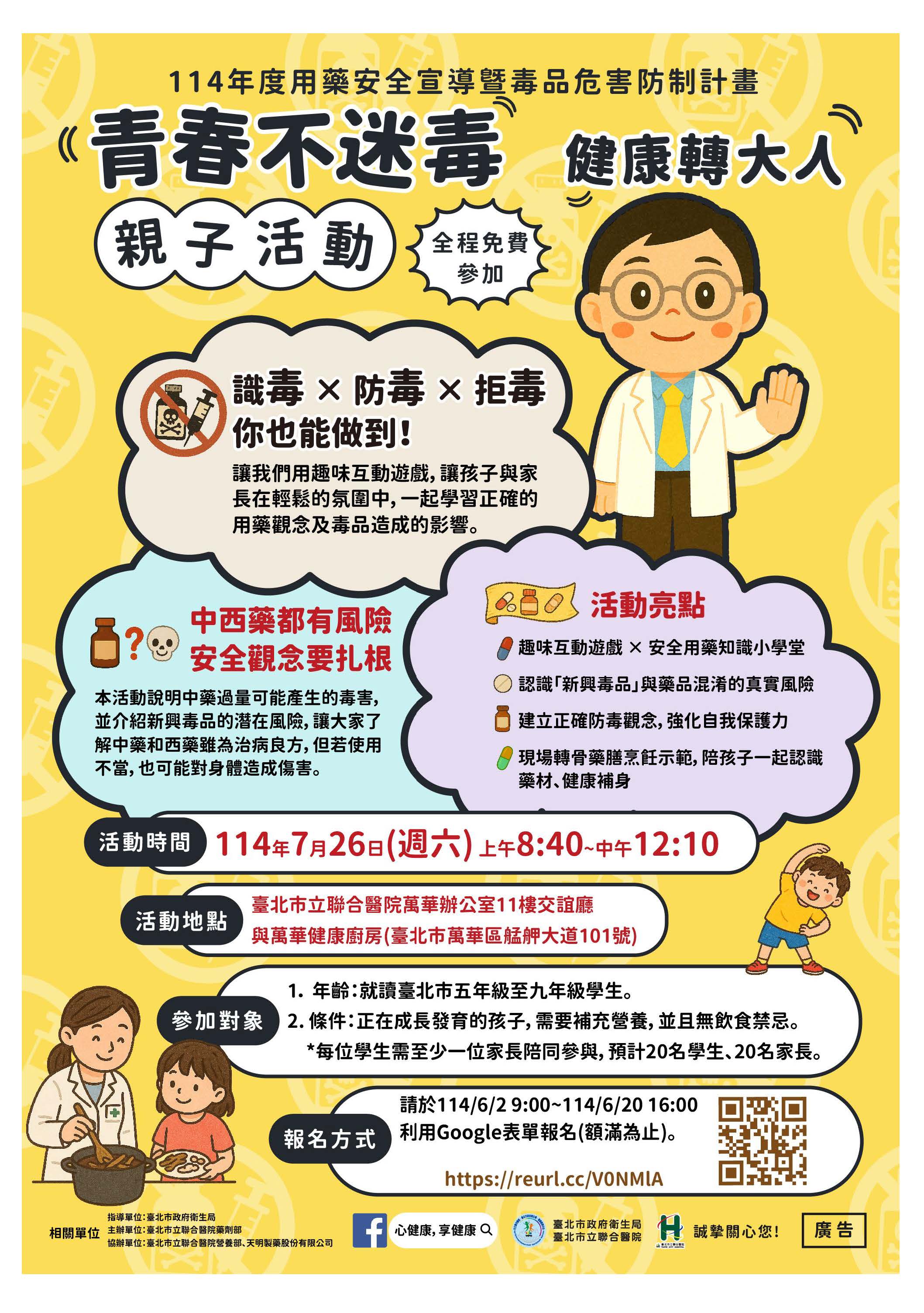 一、依據本市聯合醫院114年5月13日北市醫藥字第1143029746 號函辦理。   二、為推廣「用藥安全知識及毒品防制」正確觀念，敬邀本市 五年級至九年級學生及家長參與，藉由活動引導加強民眾 用藥安全及毒品危害防制藥物濫用之觀念，特於暑期辦理 親子活動，希望提升未成年學子對於反毒以及藥物濫用之 重要性，進一步提升健康識能（活動辦法如附件1、活動海 報如附件2）。   三、活動資訊如下：   (一)活動時間：114年7月26日（星期六）上午8時40分至中 午12時10分。   (二)活動地點：臺北市立聯合醫院萬華辦公室11樓交誼廳與萬華健康廚房（臺北市萬華區艋舺大道101號）。   (三)報名時間：請於114年6月2日上午9時至114年6月20日下 午4時利用Google表單報名（額滿為止）。   (四)線上報名網址：https://reurl.cc/V0NMlA。 四、請詳閱活動辦法，若有相關疑問或需求，請逕洽活動聯絡 窗口：臺北市立 聯合醫院藥劑部高小姐，電話：（02） 25553000分機 2298，電子信箱：A3666@tpech.gov.tw。