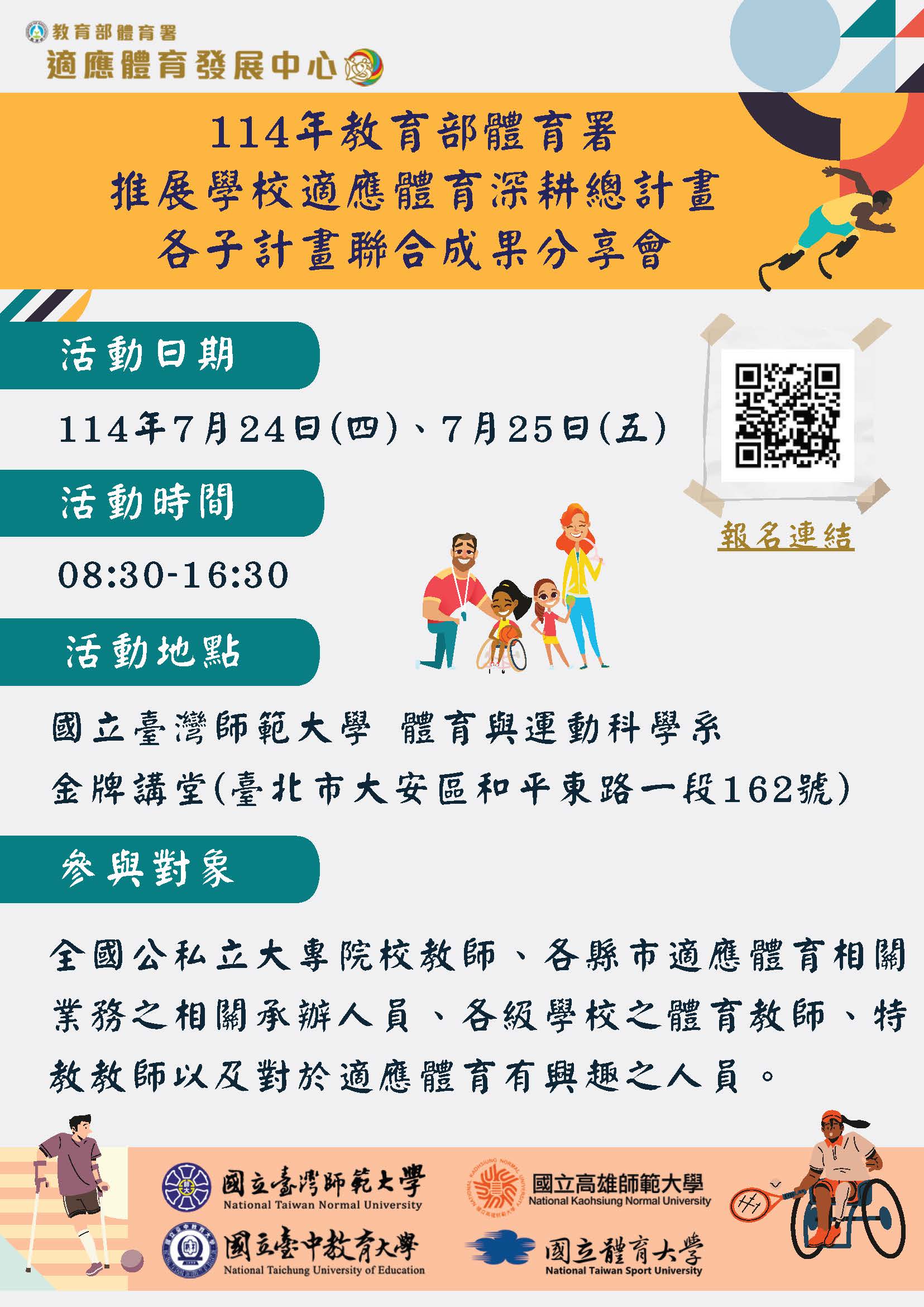 一、依據教育部體育署114年6月19日臺教體署學（二）字第 1140020514號函辦理。   二、為提升各級學校適應體育推動量能， 促進跨階段、跨領 域、跨區域之教師得以共同分享資源及交流學習，並提供 有興趣申請適應體育相關計畫的單位一同觀摩，爰辦理旨 揭活動。   三、本案活動資訊摘要如下：   (一)參與對象：全國公、私立大專院校教師、各地方政府適 應體育相關業務之承辦人員、各級學校之體育教師、特 教教師以及對於適應體育有興趣之人員。  (二)辦理時間：114年7月24日至114年7月25日（星期四至星 期五）。   (三)辦理地點：國立臺灣師範大學校本部體育館3樓金牌講堂 （臺北市大安區和平東路一段162號）。  (四)報名方式：自即日起開放線上報名，請逕至報名網址： https://forms.gle/o1P5TJKWCmpFezFCA完成報名手 續。 因活動場地座位有限，限額140名，額滿將關閉報 名表單。錄取者將以電子信件寄送通知。報名成功無法 出席者，請務必通知活動承辦人員，以利名額有效利 用。   四、本案如有相關詢問事項，請逕洽國立臺灣師範大學特殊教 育中心，李一諺專任助理（電話：7749－5301，電子信 箱：lac.ntnu@gmail.com）。