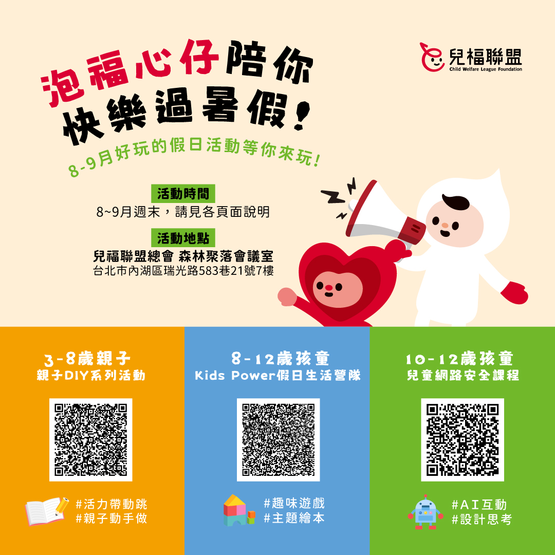 這個暑假，還在為孩子尋找兼具趣味與教育意義的活動嗎？  兒福聯盟在8~9月周末，專為不同年齡的孩子開辦各項活動，陪伴孩子在玩樂中探索議題、在歡笑中學習成長，一起快樂過暑假！  ▌3-8歲親子， DIY系列活動 豐富的親子互動與DIY手作、實用的大人主題講座，完成現場任務還可獲得與主題相關的刊物或桌遊(價值$250起)，回家後也能延伸學習！ ➡️ 詳細活動資訊與報名： https://reurl.cc/7VXVd5  ▌8-12歲孩童，Kids Power兒童假日生活營隊 藉由趣味遊戲、繪本共讀、手作創作等豐富體驗，陪伴孩子認識自己、關懷他人，玩出孩子的超能力！ ➡️詳細活動資訊與報名：https://reurl.cc/EQ7p6k  ▌10-12歲孩童，兒童網路安全課程 AI與數位資訊高速運轉的時代來臨，一起學習滑世代的安全守則，成為智慧的網路公民吧！ ➡️詳細活動資訊與報名：https://reurl.cc/x3ZO3V  📣名額有限，額滿為止 快來開啟充滿愛與學習的夏日冒險吧🌴