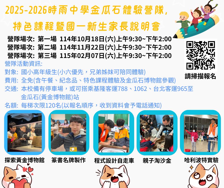 一、活動目的：因時雨中學獨特人文地理學習環境，故辦理此 體驗營活動，提供小學生深度探索金瓜石歷史地理之機 會，進而培育人文素養，在潛移默化的人文薰陶中，踏察 優良的學習環境與氛圍。   二、活動對象：北部各公私立國小六年級學生，每梯次至多 120 人。   三、活動時間：   (一)第一梯次：民國 114 年 10 月 18 日 (六)上午 9 :30 至 下午 2:00   (二)第二梯次：民國 114 年 11 月 22 日 (六)上午 9 :30 至 下午 2:00    (三)第三梯次: 民國 114 年 02 月 07 日 (六)上午 9 :30 至 下午 2:00   四、活動地點：新北市私立時雨中學、新北市立黃金博物園區   五、活動費用：參與本活動，含課程、午餐、紀念品等費用全 免   六、體驗營行程規劃：   (一)上午：程式設計自走車、哈利波特魔法世界、篆書名牌 製作   (二)下午：時雨校園導覽、參觀黃金博物館、淘沙金   七、報名方式：填寫表單網路報名，網址: https://forms.gle /HxkyhGBjmuHtedQr7   八、活動聯絡人：本校 輔導室游靜妍 老師，電話：(02)2496-2217 #224 輔導室宋彥慶 組長，電話：(02)2496-2217 #235