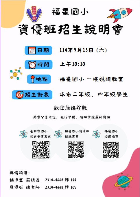 一、本校辦理臺北市115學年度一般智能資賦優異班招生。   二、招生說明會資訊如下：  (一)時間：114年9月13日(星期六) 上午10點10分。  (二)地點：福星國小一樓視聽教室。(臺北 市萬華區中華路一段66號，捷運北門1號出口站或西門町6 號出口)  (三)活動內容：簡介本校一般智能資優班及115學 年度入班測驗流程說明，介紹資優班教學特色與學習環境。   三、如有相關問題，請致電本校輔導室02-23144668分機144特 教組。