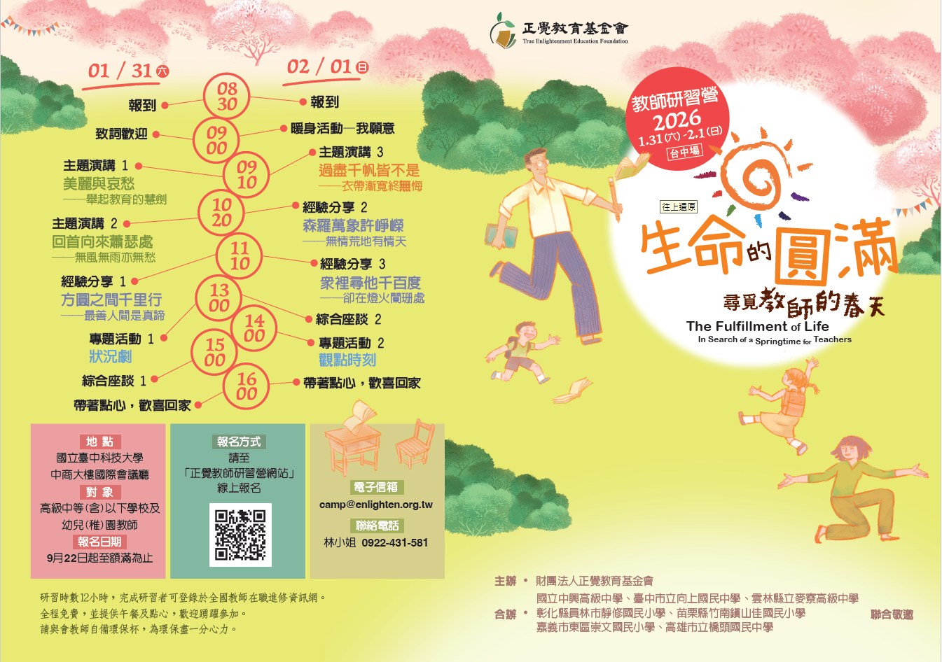 一、本活動為三年系列課程之研習活動，已奉教育部113年1月 29日臺教師(三)字第1132600242J號函核准在案。   二、本基金會與國立中興高級中學、臺中市立向上國民中學、 雲林縣立麥寮高級中學、彰化縣員林市靜修國民小學、苗 栗縣竹南鎮山佳國民小學、嘉義市東區崇文國民小學、高 雄市立橋頭國民中學，共計7所學校合辦教師研習活動「生 命的圓滿—尋覓教師的春天」，說明如下：   (一)日期：中華民國115年1月31日、2月1日(星期六、日)。   (二)地點：國立臺中科技大學中商大樓國際會議廳(臺中市北區三民路三段129號)。   (三)對象：高級中等(含)以下學校及公私立幼兒(稚)園教 師。   (四)報名：114年9月22日起至額滿為止，請上正覺教師研習 營網站報名(https://www.teachercamp.enlighten.org. tw)。   (五)活動聯絡人及電話：林秋霞，0922-431-581。