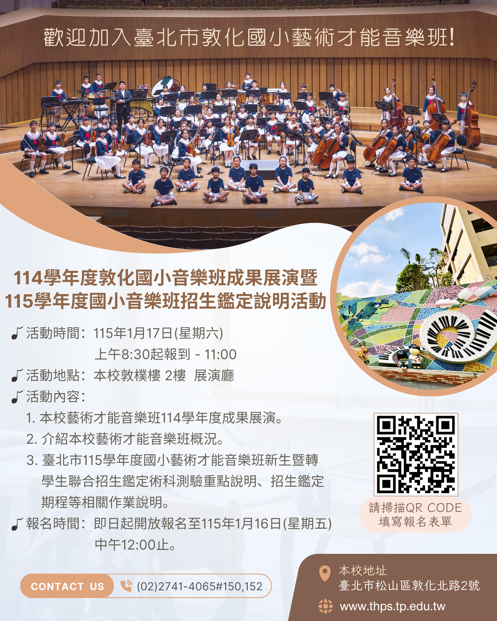(一)時間:115年1月17日(星期六) 上午9:00起-11:00。 (二)地點:本校敦樸樓2樓 展演廳 (地址:臺北市松山區敦 化北路2號,本校不便開放汽機車臨停,請多利用大眾運 輸工具,可乘捷運至臺北小巨蛋站2號出口或公車至「市 立體育場、八德敦化路口、臺視、台安醫院」站) (三)活動內容: 1、本校藝術才能音樂班114學年度成果展演。 2、介紹本校藝術才能音樂班概況。 3、臺北市115學年度國小藝術才能音樂班新生暨轉學生聯 合招生鑑定術科測驗重點說明、招生鑑定期程等相關 作業說明。 (四)活動報名時間:即日起開放報名至115年1月16日(星期 五)中午12:00止。 (五)活動報名表單連結:https://forms.gle /LarxtuZouiN5Vd8h7 三、若有相關疑問,請逕洽本校輔導室(02)2741-4065轉分機 150黃主任、152林老師。