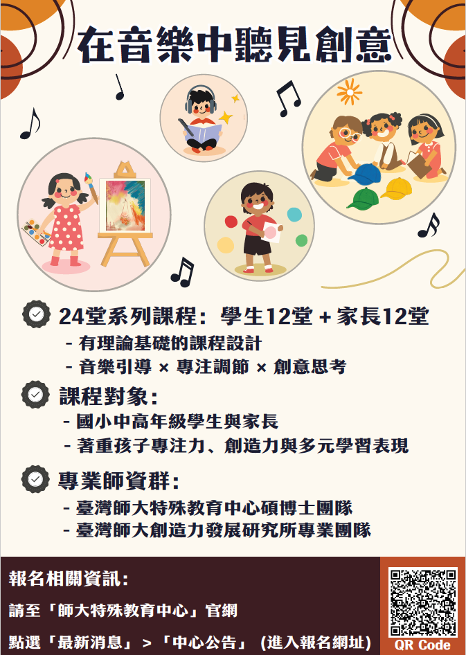 一、為透過音樂引導促進國小學生多元表達與創造力發展，並 增進親子互動學習，本校特殊教育中心潛能開發中心辦理 「114學年度第二學期推廣課程－國小組《在音樂中聽見創 意》」。   二、課程資訊：   (一)招生對象：國小中高年級學生與家長，對音樂活動與創 意思考有興趣者，皆可報名參加。   (二)課程內容：本課程分為學生組與家長組，透過音樂引導 與創意活動，培養學生專注力與創意思考能力，並協助 家長學習正向陪伴，支持孩子的多元發展。課程總時數 為24小時（學生12小時、家長12小時）。   (三)上課時間：115年3月21日至5月2日（每週六，4月4日清 明連假停課一次），下午2時至4時，共計六週。   三、報名方式：本課程採線上報名，請於115年3月12日前填寫 報名表單，報名資料經審核後，將以電子郵件通知錄取結 果。