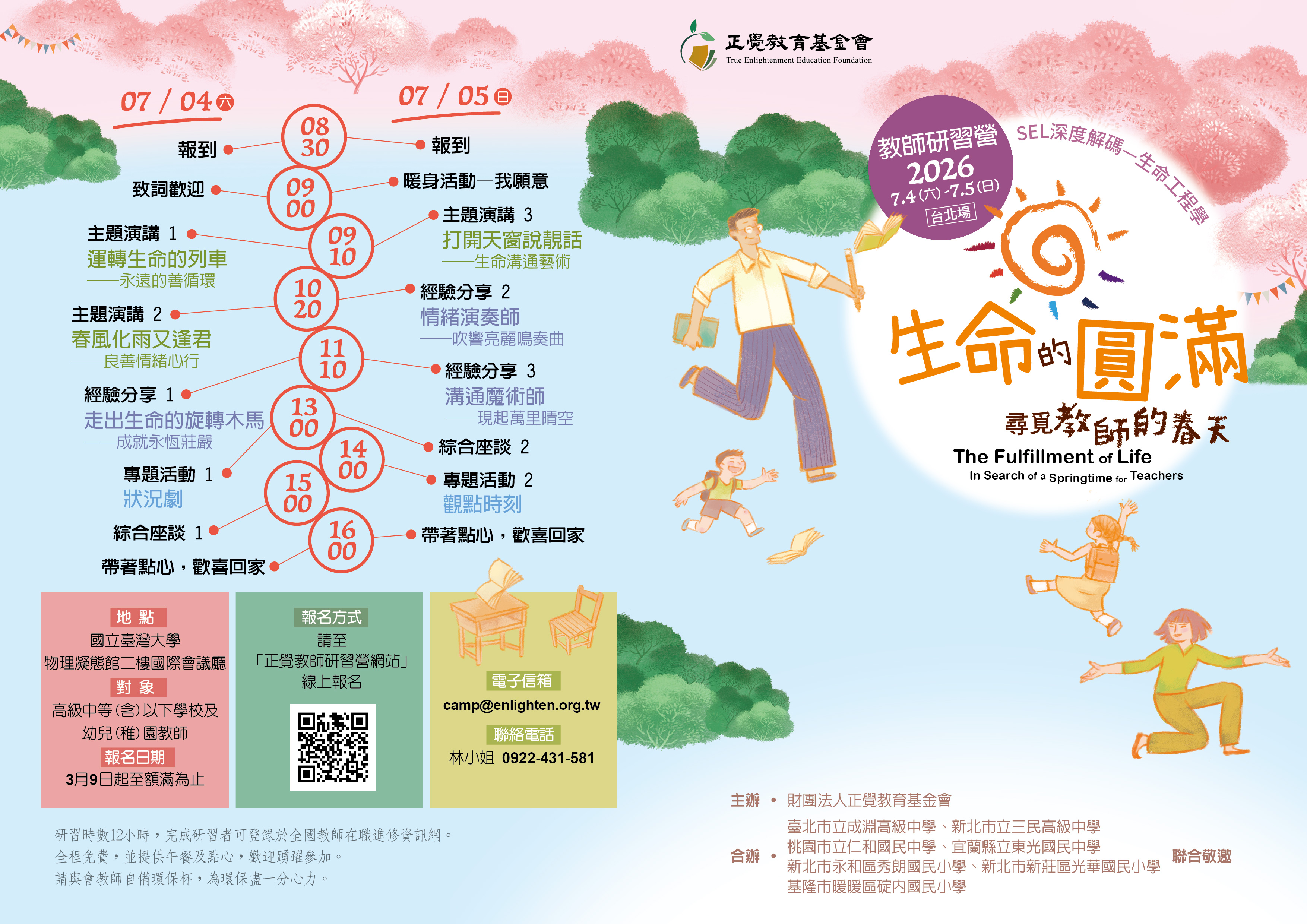 一、本活動為三年系列課程之研習活動，已奉教育部113年1月 29日臺教師(三)字第1132600242J號函、114年2月20日臺教 師(三)字第1140018459號函、教育部115年2月11日臺教師 (三)字第1150016838號函核准在案。   二、本基金會與臺北市立成淵高級中學、新北市立三民高級中 學、桃園市立仁和國民中學、宜蘭縣立東光國民中學、新 北市永和區秀朗國民小學、新北市新莊區光華國民小學、 基隆市暖暖區碇內國民小學，共計7所學校合辦教師研習活 動「生命的圓滿──尋覓教師的春天」，說明如下：   (一)日期：115年7月4日、5日(星期六、日)   (二)地點：國立臺灣大學物理凝態館二樓國際會議廳(臺北市 大安區羅斯福路四段 1 號)   (三)對象：高級中等(含)以下學校及公私立幼兒(稚)園教 師。   (四)報名：115年3月9日起至額滿為止，請上正覺教師研習營 網站報名。(https://www.teachercamp.enlighten.org. tw)    (五)活動聯絡人及電話：林秋霞，0922-431-581。