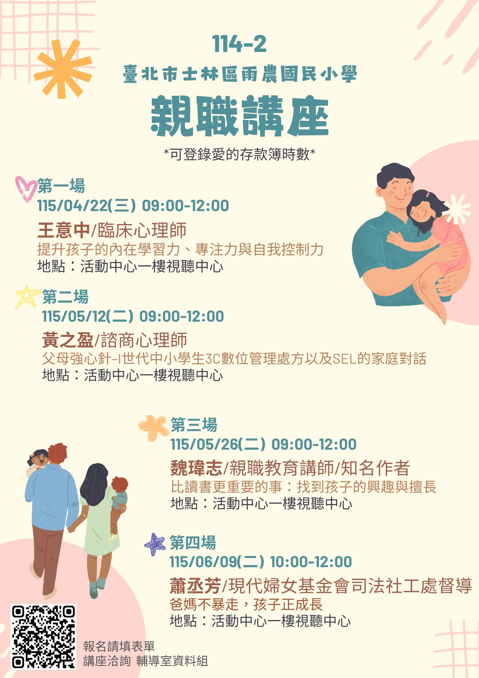 一、本校4至6月共計辦理四場親職講座課程，結合愛的存款簿 學習集點活動給予時數。講座課程內容如下：   (一)第一場：   １、主題：提升孩子的內在學習力、專注力與自我控制力   ２、講師：王意中 臨床心理師   ３、時間：115年04月22日(星期三) 09:00-12:00   ４、地點：本校活動中心一樓視聽中心   (二)第二場：   １、主題：父母強心針–I世代中小學生3C數位管理處方以 及SEL的家庭對話   ２、講師：黃之盈 諮商心理師   ３、時間：115年05月12日(星期二) 09:00-12:00   ４、地點：本校活動中心一樓視聽中心   (三)第三場：   １、主題：比讀書更重要的事：找到孩子的興趣與擅長  ２、講師：魏瑋志(澤爸) 親職教育講師/知名作家   ３、時間：115年05月26日(星期二) 09:00-12:00   ４、地點：本校活動中心一樓視聽中心   (四)第四場：   １、主題：爸媽不暴走，孩子正成長   ２、講師：蕭丞芳 現代婦女基金會司法社工處督導   ３、時間：115年06月09日(星期二)09:00-12:00   ４、地點：本校活動中心一樓視聽中心   二、四場講座均核發愛的存款簿時數，活動報名連結： https://forms.gle/WumW89QZbUt8TMzu7   三、倘對活動想更加了解，請洽：02-28329700轉245輔導室資 料組林組長。